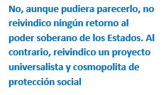 Cuadro de texto: No, aunque pudiera parecerlo, no reivindico ningún retorno al poder soberano de los Estados. Al contrario, reivindico un proyecto universalista y cosmopolita de protección social