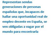 Cuadro de texto: Representan sendas generaciones de personas españolas que, incapaces de hallar una oportunidad real de empleo decente en España, se ven obligadas a vagar por el mundo para encontrarla