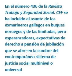 Cuadro de texto: En el número 436 de la Revista Trabajo y Seguridad Social. CEF se ha incluido el asunto de los exmarineros gallegos en buques noruegos y de las limitadas, pero esperanzadoras, expectativas de derecho a pensión de jubilación que se abre en la cumbre del contemporáneo sistema de justicia social multinivel o universal