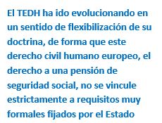 Cuadro de texto: El TEDH ha ido evolucionando en un sentido de flexibilización de su doctrina, de forma que este derecho civil humano europeo, el derecho a una pensión de seguridad social, no se vincule estrictamente a requisitos muy formales fijados por el Estado